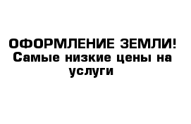 ОФОРМЛЕНИЕ ЗЕМЛИ! Самые низкие цены на услуги